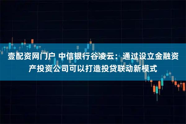 壹配资网门户 中信银行谷凌云：通过设立金融资产投资公司可以打造投贷联动新模式