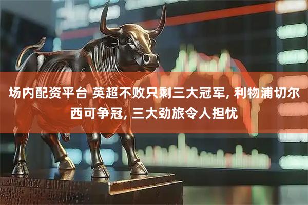 场内配资平台 英超不败只剩三大冠军, 利物浦切尔西可争冠, 三大劲旅令人担忧