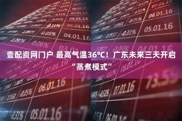 壹配资网门户 最高气温36℃！广东未来三天开启“蒸煮模式”