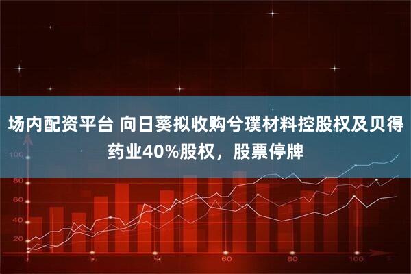 场内配资平台 向日葵拟收购兮璞材料控股权及贝得药业40%股权，股票停牌
