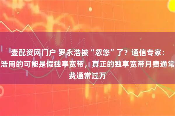 壹配资网门户 罗永浩被“忽悠”了？通信专家：罗永浩用的可能是假独享宽带，真正的独享宽带月费通常过万
