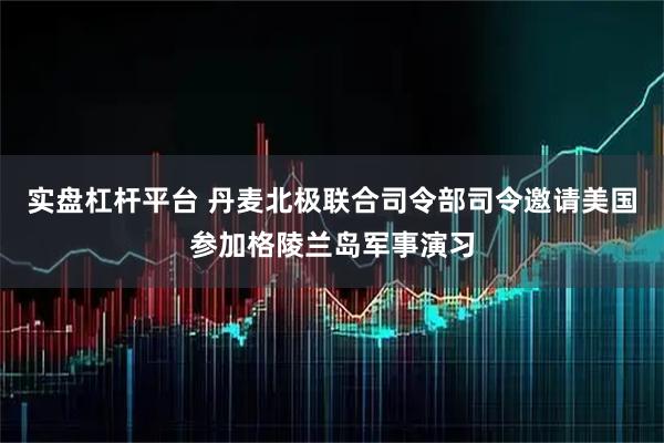 实盘杠杆平台 丹麦北极联合司令部司令邀请美国参加格陵兰岛军事演习