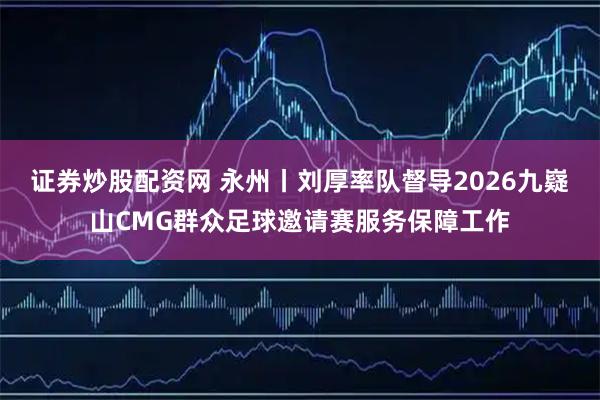 证券炒股配资网 永州丨刘厚率队督导2026九嶷山CMG群众足球邀请赛服务保障工作