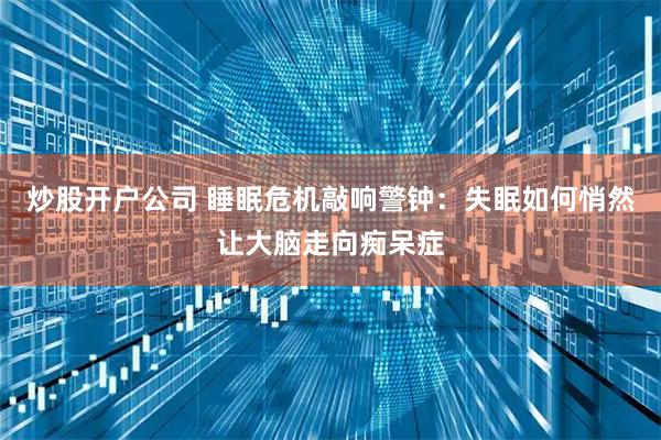 炒股开户公司 睡眠危机敲响警钟：失眠如何悄然让大脑走向痴呆症