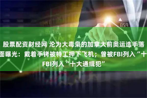 股票配资财经网 沦为大毒枭的加拿大前奥运选手落网 押送画面曝光：戴着手铐被特工押下飞机；曾被FBI列入“十大通缉犯”