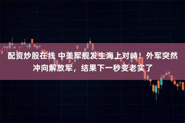 配资炒股在线 中美军舰发生海上对峙！外军突然冲向解放军，结果下一秒变老实了