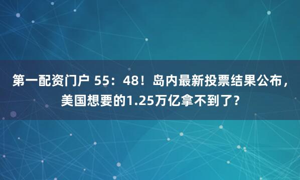 第一配资门户 55：48！岛内最新投票结果公布，美国想要的1.25万亿拿不到了？