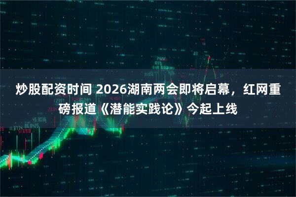 炒股配资时间 2026湖南两会即将启幕，红网重磅报道《潜能实践论》今起上线