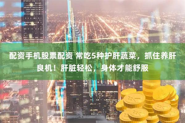 配资手机股票配资 常吃5种护肝蔬菜，抓住养肝良机！肝脏轻松，身体才能舒服