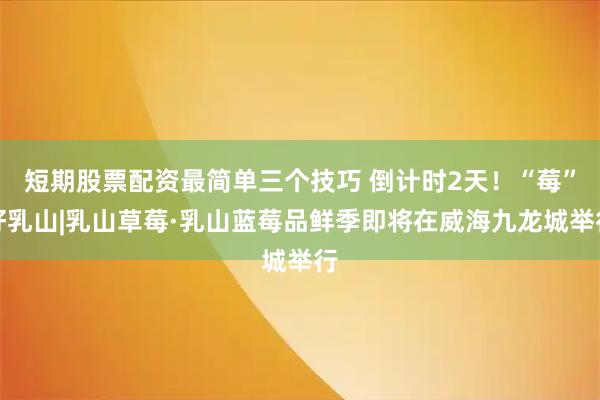 短期股票配资最简单三个技巧 倒计时2天！“莓”好乳山|乳山草莓·乳山蓝莓品鲜季即将在威海九龙城举行
