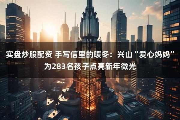 实盘炒股配资 手写信里的暖冬：兴山“爱心妈妈”为283名孩子点亮新年微光