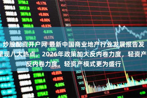 炒股配资开户网 最新中国商业地产行业发展报告发布：2025年呈现八大热点，2026年政策加大反内卷力度，轻资产模式更为盛行