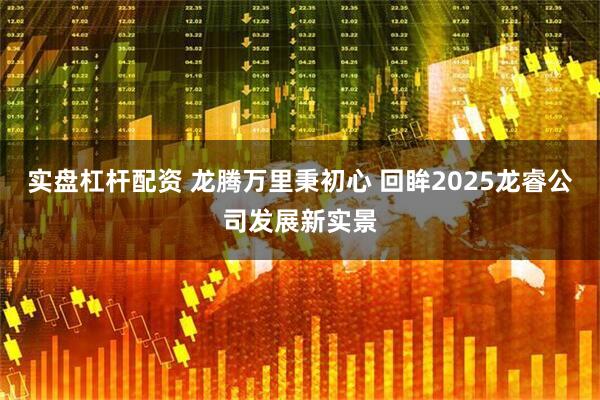 实盘杠杆配资 龙腾万里秉初心 回眸2025龙睿公司发展新实景