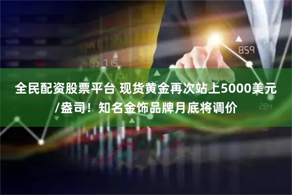 全民配资股票平台 现货黄金再次站上5000美元/盎司！知名金饰品牌月底将调价