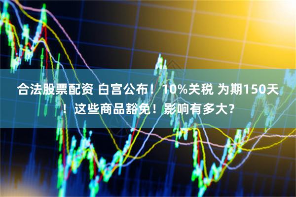 合法股票配资 白宫公布！10%关税 为期150天！这些商品豁免！影响有多大？