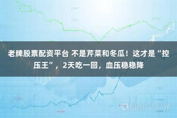 老牌股票配资平台 不是芹菜和冬瓜！这才是“控压王”，2天吃一回，血压稳稳降